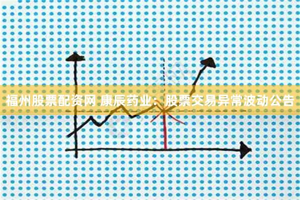 福州股票配资网 康辰药业：股票交易异常波动公告