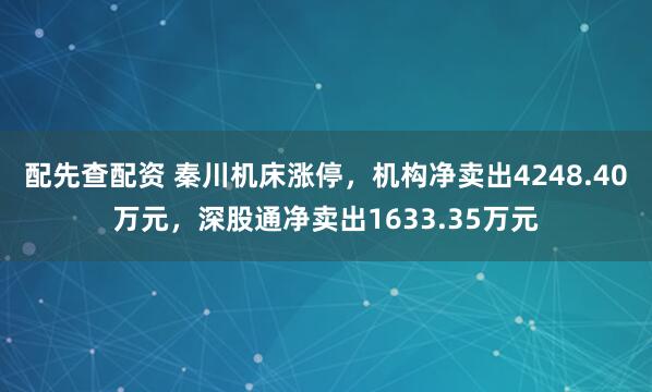 配先查配资 秦川机床涨停，机构净卖出4248.40万元，深股通净卖出1633.35万元