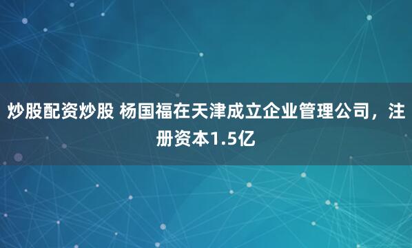 炒股配资炒股 杨国福在天津成立企业管理公司，注册资本1.5亿