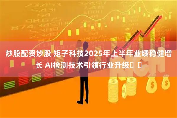 炒股配资炒股 矩子科技2025年上半年业绩稳健增长 AI检测技术引领行业升级​​