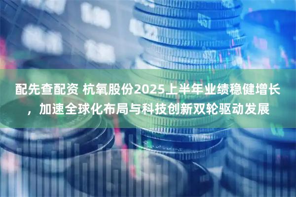 配先查配资 杭氧股份2025上半年业绩稳健增长，加速全球化布局与科技创新双轮驱动发展