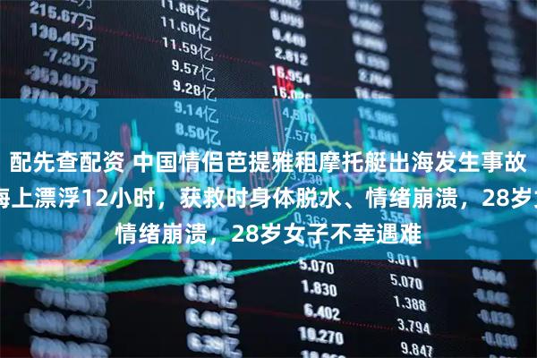 配先查配资 中国情侣芭提雅租摩托艇出海发生事故：33岁男子海上漂浮12小时，获救时身体脱水、情绪崩溃，28岁女子不幸遇难