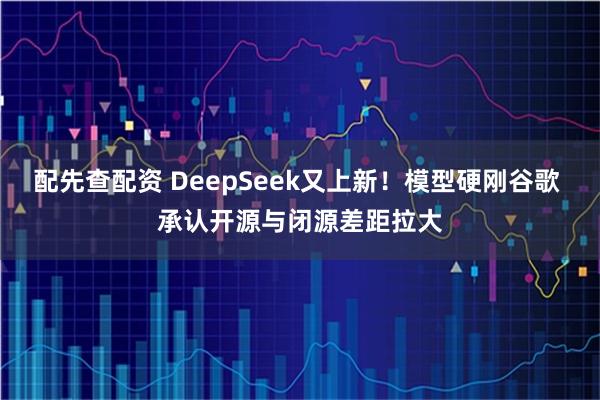 配先查配资 DeepSeek又上新！模型硬刚谷歌 承认开源与闭源差距拉大
