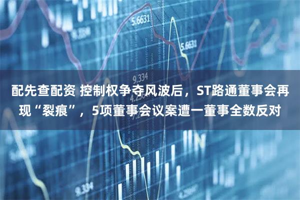 配先查配资 控制权争夺风波后，ST路通董事会再现“裂痕”，5项董事会议案遭一董事全数反对