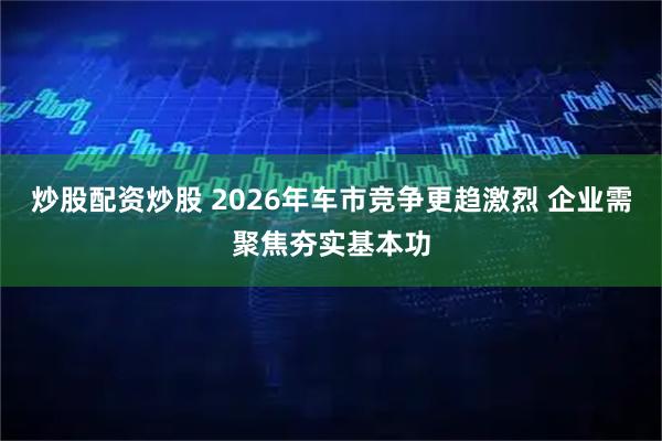 炒股配资炒股 2026年车市竞争更趋激烈 企业需聚焦夯实基本功