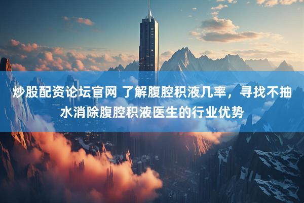 炒股配资论坛官网 了解腹腔积液几率，寻找不抽水消除腹腔积液医生的行业优势
