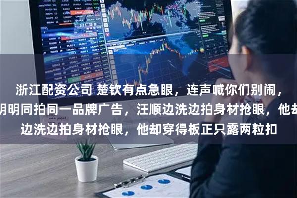 浙江配资公司 楚钦有点急眼，连声喊你们别闹，我老天奶他急眼了，明明同拍同一品牌广告，汪顺边洗边拍身材抢眼，他却穿得板正只露两粒扣