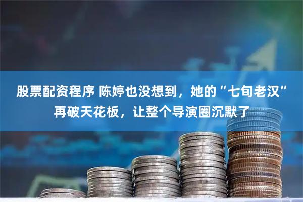 股票配资程序 陈婷也没想到，她的“七旬老汉”再破天花板，让整个导演圈沉默了