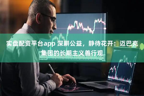 实盘配资平台app 深耕公益,静待花开:迈巴克集团的长期主义善行观