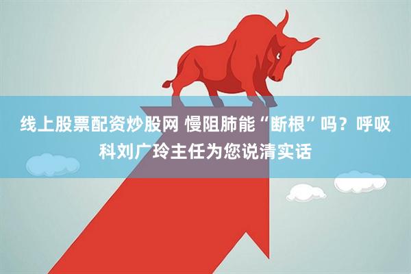 线上股票配资炒股网 慢阻肺能“断根”吗？呼吸科刘广玲主任为您说清实话