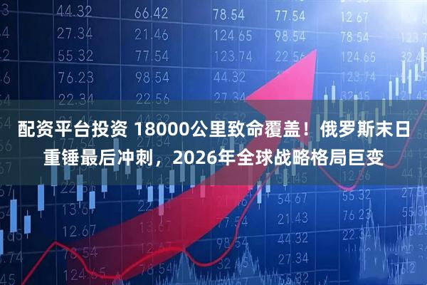 配资平台投资 18000公里致命覆盖！俄罗斯末日重锤最后冲刺，2026年全球战略格局巨变