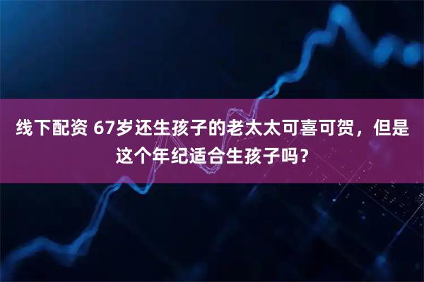 线下配资 67岁还生孩子的老太太可喜可贺，但是这个年纪适合生孩子吗？