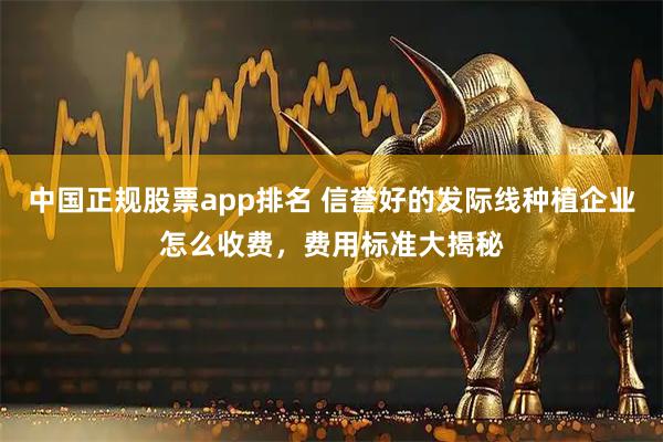 中国正规股票app排名 信誉好的发际线种植企业怎么收费，费用标准大揭秘