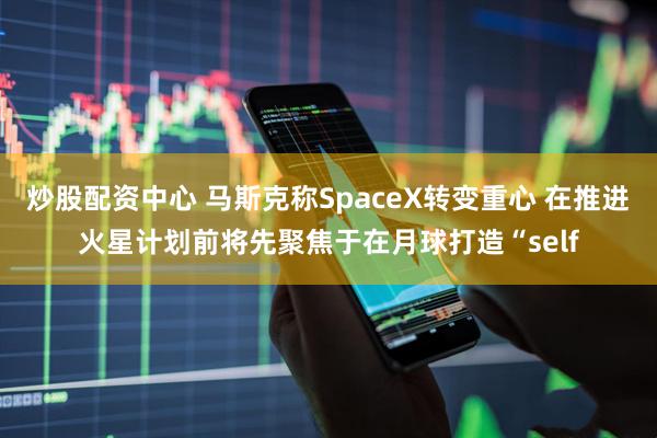 炒股配资中心 马斯克称SpaceX转变重心 在推进火星计划前将先聚焦于在月球打造“self