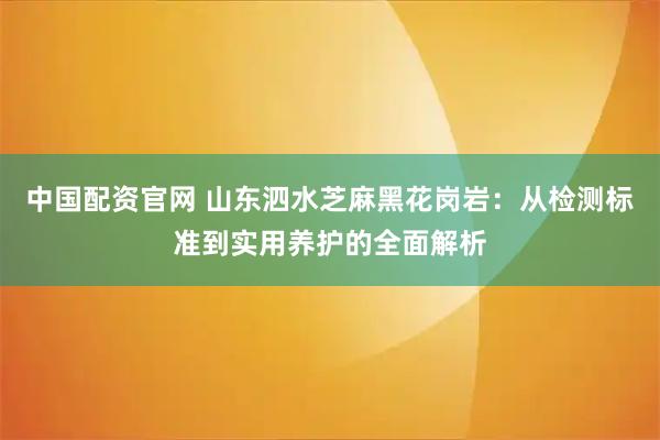 中国配资官网 山东泗水芝麻黑花岗岩：从检测标准到实用养护的全面解析