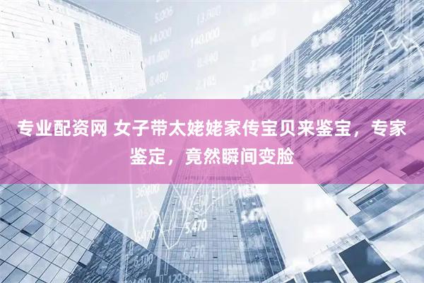 专业配资网 女子带太姥姥家传宝贝来鉴宝，专家鉴定，竟然瞬间变脸