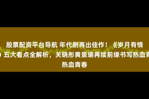 股票配资平台导航 年代剧再出佳作！《岁月有情时》五大看点全解析，关晓彤黄景瑜再续前缘书写热血青春