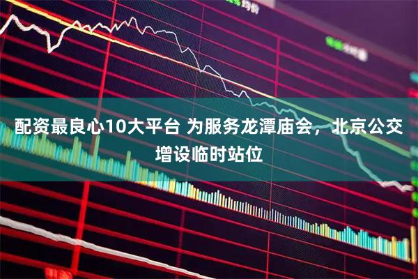 配资最良心10大平台 为服务龙潭庙会，北京公交增设临时站位