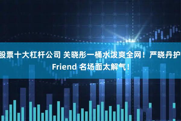 股票十大杠杆公司 关晓彤一桶水泼爽全网！严晓丹护 Friend 名场面太解气！