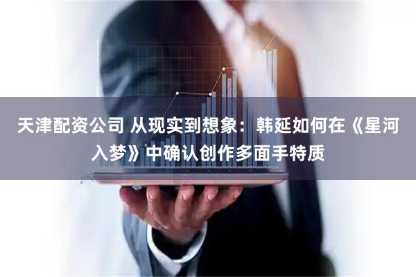 天津配资公司 从现实到想象：韩延如何在《星河入梦》中确认创作多面手特质