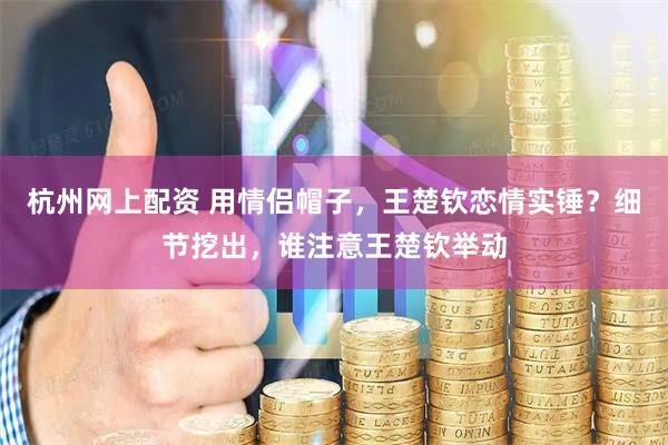 杭州网上配资 用情侣帽子，王楚钦恋情实锤？细节挖出，谁注意王楚钦举动