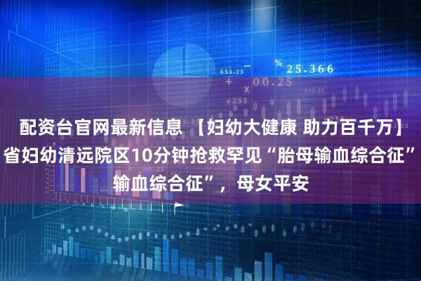 配资台官网最新信息 【妇幼大健康 助力百千万】生死时速！省妇幼清远院区10分钟抢救罕见“胎母输血综合征”，母女平安