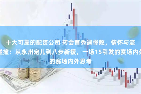 十大可靠的配资公司 转会首秀遇惨败，情怀与流量的碰撞：从永州宠儿到八步新援，一场15引发的赛场内外思考