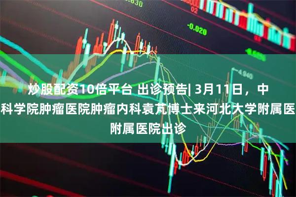 炒股配资10倍平台 出诊预告| 3月11日，中国医学科学院肿瘤医院肿瘤内科袁芃博士来河北大学附属医院出诊