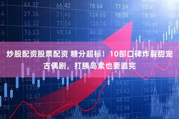 炒股配资股票配资 糖分超标！10部口碑炸裂甜宠古偶剧，打胰岛素也要追完