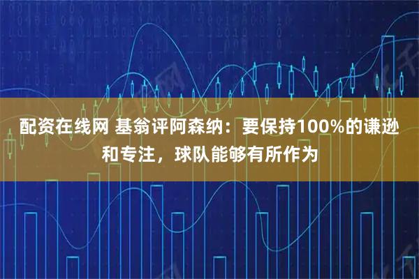 配资在线网 基翁评阿森纳：要保持100%的谦逊和专注，球队能够有所作为