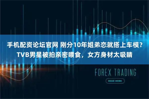 手机配资论坛官网 刚分10年姐弟恋就搭上车模？TVB男星被拍亲密喂食，女方身材太吸睛