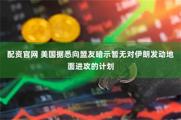 配资官网 美国据悉向盟友暗示暂无对伊朗发动地面进攻的计划