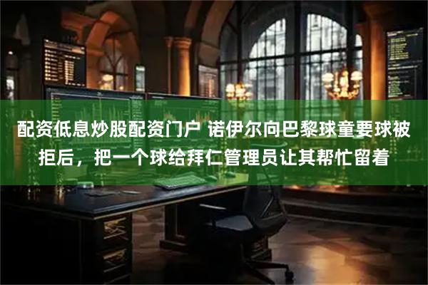 配资低息炒股配资门户 诺伊尔向巴黎球童要球被拒后，把一个球给拜仁管理员让其帮忙留着