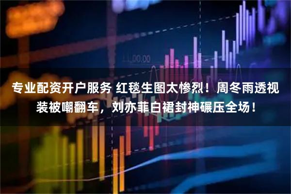 专业配资开户服务 红毯生图太惨烈！周冬雨透视装被嘲翻车，刘亦菲白裙封神碾压全场！