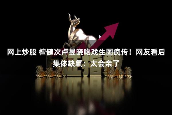 网上炒股 檀健次卢昱晓吻戏生图疯传！网友看后集体缺氧：太会亲了