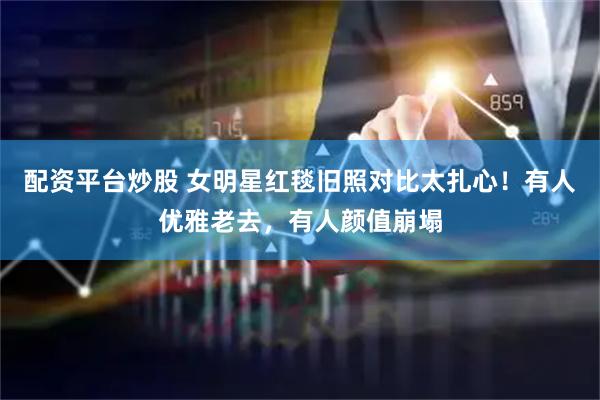 配资平台炒股 女明星红毯旧照对比太扎心！有人优雅老去，有人颜值崩塌
