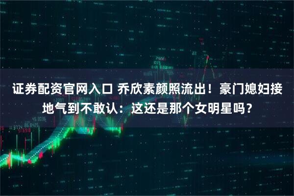 证券配资官网入口 乔欣素颜照流出！豪门媳妇接地气到不敢认：这还是那个女明星吗？