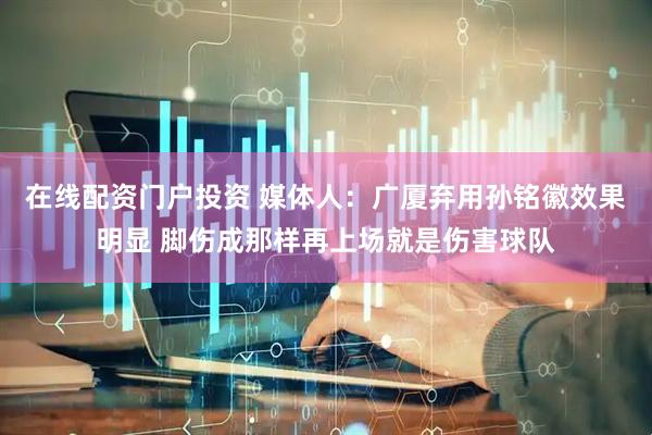 在线配资门户投资 媒体人：广厦弃用孙铭徽效果明显 脚伤成那样再上场就是伤害球队