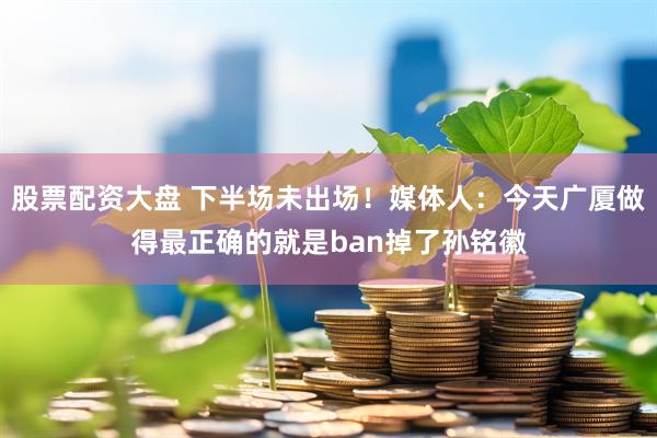 股票配资大盘 下半场未出场！媒体人：今天广厦做得最正确的就是ban掉了孙铭徽