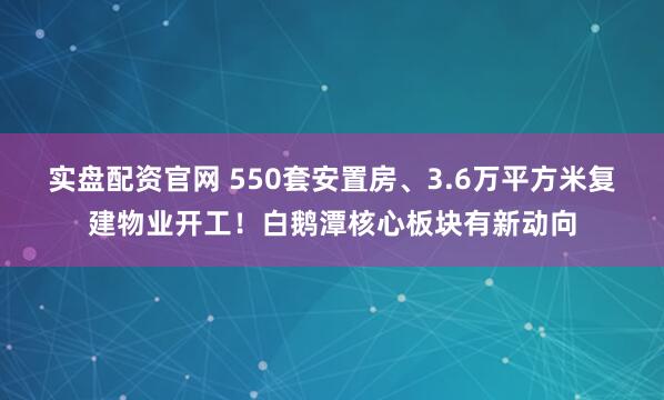 实盘配资官网 550套安置房、3.6万平方米复建物业开工！白鹅潭核心板块有新动向