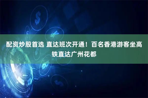 配资炒股首选 直达班次开通！百名香港游客坐高铁直达广州花都