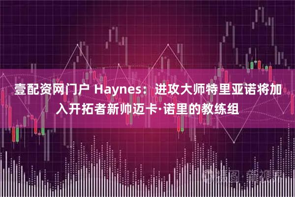 壹配资网门户 Haynes：进攻大师特里亚诺将加入开拓者新帅迈卡·诺里的教练组