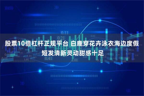 股票10倍杠杆正规平台 白鹿穿花卉泳衣海边度假 短发清新灵动甜感十足