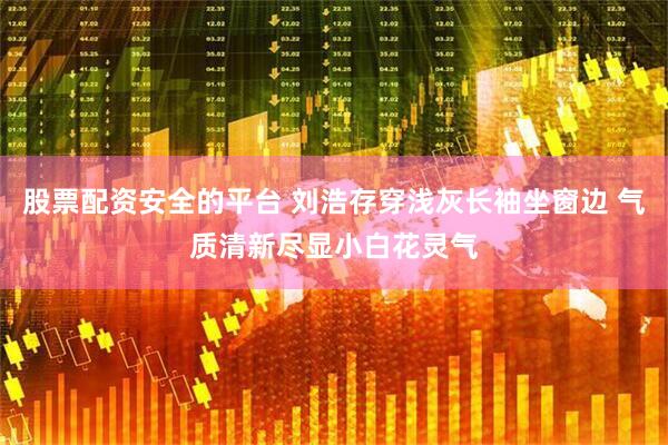股票配资安全的平台 刘浩存穿浅灰长袖坐窗边 气质清新尽显小白花灵气
