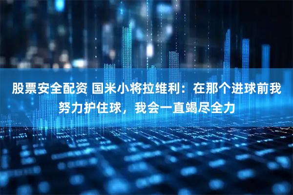 股票安全配资 国米小将拉维利：在那个进球前我努力护住球，我会一直竭尽全力