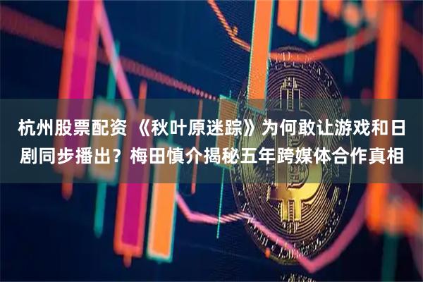 杭州股票配资 《秋叶原迷踪》为何敢让游戏和日剧同步播出？梅田慎介揭秘五年跨媒体合作真相