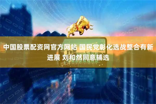 中国股票配资网官方网站 国民党彰化选战整合有新进展 刘和然同意辅选