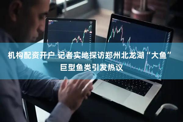 机构配资开户 记者实地探访郑州北龙湖“大鱼” 巨型鱼类引发热议