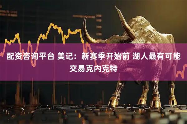 配资咨询平台 美记：新赛季开始前 湖人最有可能交易克内克特