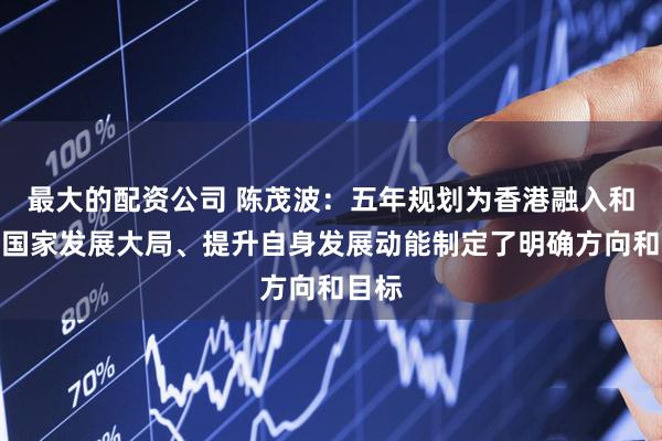 最大的配资公司 陈茂波：五年规划为香港融入和服务国家发展大局、提升自身发展动能制定了明确方向和目标
